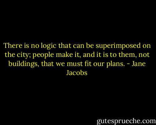 There is no logic that can be superimposed on the city; people make it, and it is to them, not buildings, that we must fit our plans. - Jane Jacobs