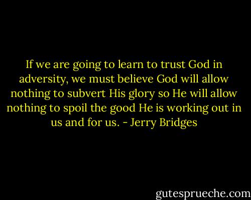 If we are going to learn to trust God in adversity, we must believe God will allow nothing to subvert His glory so He will allow nothing to spoil the good He is working out in us and for us. - Jerry Bridges