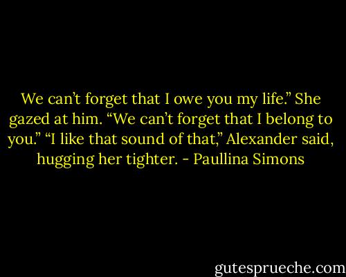 We can’t forget that I owe you my life.” She gazed at him. “We can’t forget that I belong to you.”<br />“I like that sound of that,” Alexander said, hugging her tighter. - Paullina Simons