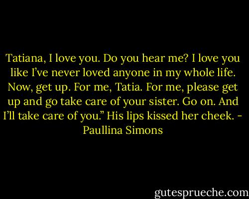 Tatiana, I love you. Do you hear me? I love you like I’ve never loved anyone in my whole life. Now, get up. For me, Tatia. For me, please get up and go take care of your sister. Go on. And I’ll take care of you.” His lips kissed her cheek. - Paullina Simons