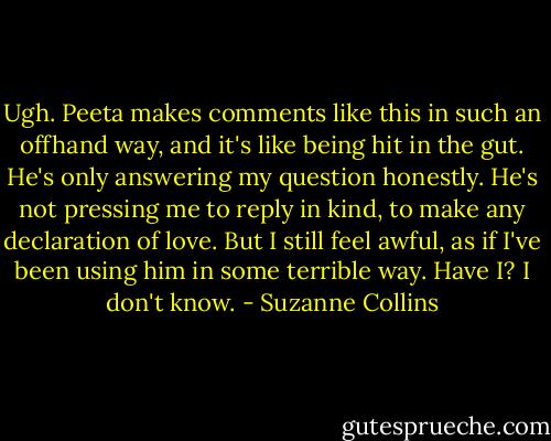 Ugh. Peeta makes comments like this in such an offhand way, and it's like being hit in the gut. He's only answering my question honestly. He's not pressing me to reply in kind, to make any declaration of love. But I still feel awful, as if I've been using him in some terrible way. Have I? I don't know. - Suzanne Collins