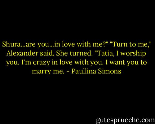 Shura...are you...in love with me?"<br />"Turn to me," Alexander said. She turned. "Tatia, I worship you. I'm crazy in love with you. I want you to marry me. - Paullina Simons
