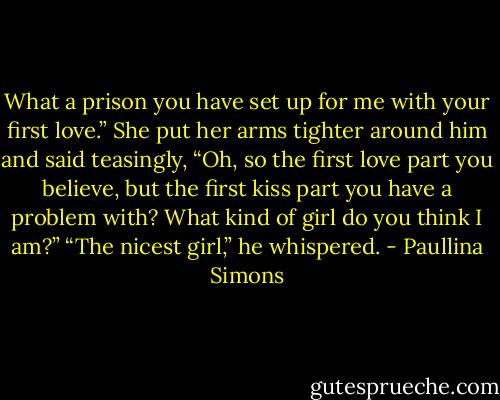 What a prison you have set up for me with your first love.”<br />She put her arms tighter around him and said teasingly, “Oh, so the first love part you believe, but the first kiss part you have a problem with? What kind of girl do you think I am?”<br />“The nicest girl,” he whispered. - Paullina Simons