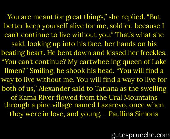 You are meant for great things,” she replied. “But better keep yourself alive for me, soldier, because I can’t continue to live without you.” That’s what she said, looking up into his face, her hands on his beating heart.<br />He bent down and kissed her freckles. “You can’t continue? My cartwheeling queen of Lake Ilmen?” Smiling, he shook his head. “You will find a way to live without me. You will find a way to live for both of us,” Alexander said to Tatiana as the swelling of Kama River flowed from the Ural Mountains through a pine village named Lazarevo, once when they were in love, and young. - Paullina Simons