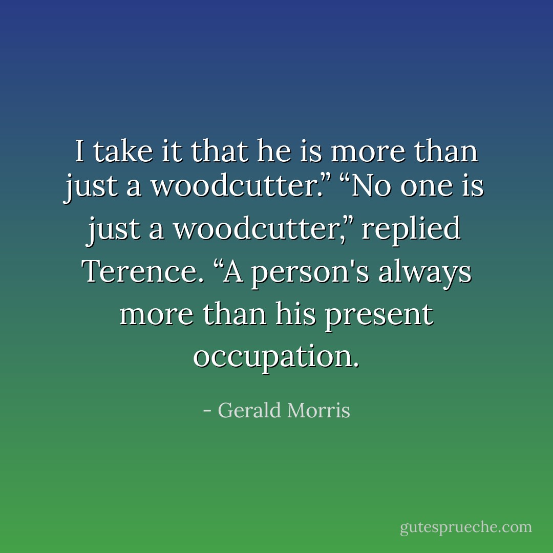 I take it that he is more than just a woodcutter.”<br />“No one is just a woodcutter,” replied Terence.<br />“A person's always more than his present occupation. - Gerald Morris