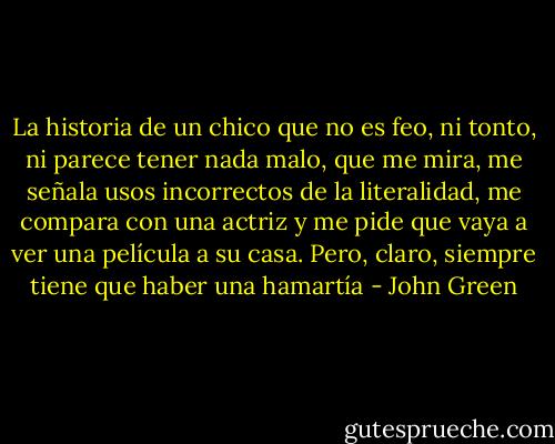 La historia de un chico que no es feo, ni tonto, ni parece tener nada malo, que me mira, me señala usos incorrectos de la literalidad, me compara con una actriz y me pide que vaya a ver una película a su casa. Pero, claro, siempre tiene que haber una hamartía - John Green