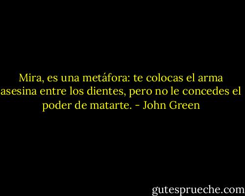 Mira, es una metáfora: te colocas el arma asesina entre los dientes, pero no le concedes el poder de matarte. - John Green