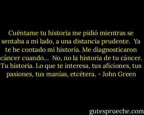 Cuéntame tu historia me pidió mientras se sentaba a mi lado, a una distancia prudente.<br /><br />Ya te he contado mi historia. Me diagnosticaron cáncer cuando…<br /><br />No, no la historia de tu cáncer. Tu historia. Lo que te interesa, tus aficiones, tus pasiones, tus manías, etcétera. - John Green