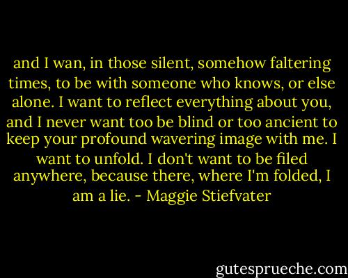 and I wan, in those silent, somehow faltering times, to be with someone who knows, or else alone. I want to reflect everything about you, and I never want too be blind or too ancient to keep your profound wavering image with me. I want to unfold. I don't want to be filed anywhere, because there, where I'm folded, I am a lie. - Maggie Stiefvater