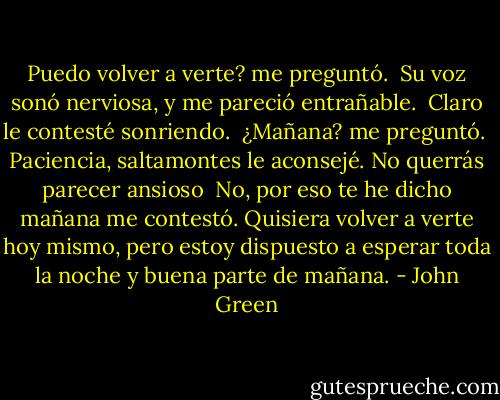Puedo volver a verte? me preguntó.<br /><br />Su voz sonó nerviosa, y me pareció entrañable.<br /><br />Claro le contesté sonriendo.<br /><br />¿Mañana? me preguntó.<br /><br />Paciencia, saltamontes le aconsejé. No querrás parecer ansioso<br /><br />No, por eso te he dicho mañana me contestó. Quisiera volver a verte hoy mismo, pero estoy dispuesto a esperar toda la noche y buena parte de mañana. - John Green