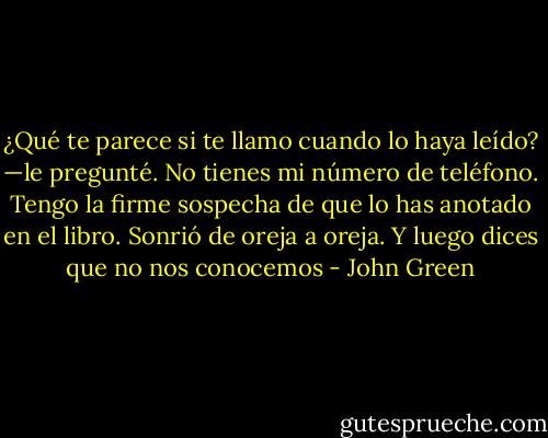 ¿Qué te parece si te llamo cuando lo haya leído? —le pregunté.<br />No tienes mi número de teléfono.<br />Tengo la firme sospecha de que lo has anotado en el libro.<br />Sonrió de oreja a oreja.<br />Y luego dices que no nos conocemos - John Green