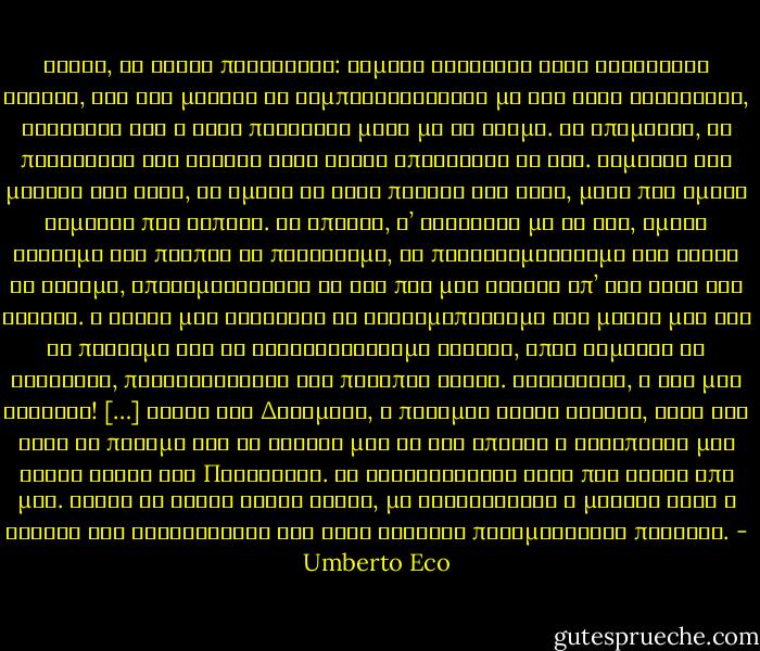 Κύριε, να είστε περήφανος: σήμερα αγγίξατε έναν ωραιότατο θάνατο, και στο μέλλον να συμπεριφερθείτε με την ίδια αδιαφορία, ξέροντας ότι η ψυχή πεθαίνει μαζί με το κορμί. Κι επομένως, να πηγαίνετε στο θάνατο αφού έχετε απολαύσει τη ζωή. Είμαστε ζώα μεταξύ των ζώων, κι εμείς κι αυτά παιδιά της ύλης, μόνο που εμείς είμαστε πιο άοπλοι. Μα επειδή, σ’ αντίθεση με τα ζώα, εμείς ξέρουμε ότι πρέπει να πεθάνουμε, ας προετοιμαστούμε για κείνη τη στιγμή, απολαμβάνοντας τη ζωή που μας δόθηκε απ’ την τύχη και τυχαία. Η σοφία μας διδάσκει να χρησιμοποιούμε τις μέρες μας για να πίνουμε και να κουβεντιάζουμε φιλικά, όπως αρμόζει σε ευγενείς, περιφρονώντας τις ποταπές ψυχές. Σύντροφοι, η ζωή μας οφείλει! […] Κύριε των Δυνάμεων, ο πόλεμος είναι ωραίος, αλλά εγώ θέλω να πολεμώ για το γούστο μου κι όχι επειδή ο αντίπαλός μου τρώει κρέας την Παρασκευή. Οι ειδωλολάτρες ήταν πιο σοφοί από μας. Είχαν κι αυτοί τρεις θεούς, μα τουλάχιστον η μητέρα τους η Κυβέλη δεν ισχυριζόταν ότι τους γέννησε παραμένοντας παρθένα. - Umberto Eco