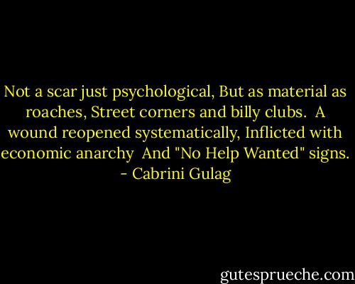 Not a scar just psychological,<br />But as material as roaches,<br />Street corners and billy clubs. <br />A wound reopened systematically,<br />Inflicted with economic anarchy <br />And "No Help Wanted" signs. - Cabrini Gulag