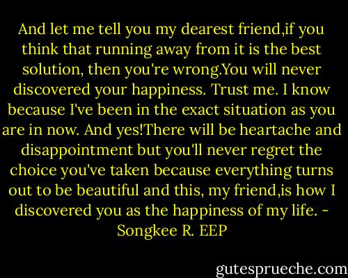 And let me tell you my dearest friend,if you think that running away from it is the best solution, then you're wrong.You will never discovered your happiness. Trust me. I know because I've been in the exact situation as you are in now. And yes!There will be heartache and disappointment but you'll never regret the choice you've taken because everything turns out to be beautiful and this, my friend,is how I discovered you as the happiness of my life. - Songkee R. EEP