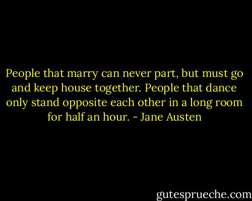 People that marry can never part, but must go and keep house together. People that dance only stand opposite each other in a long room for half an hour. - Jane Austen