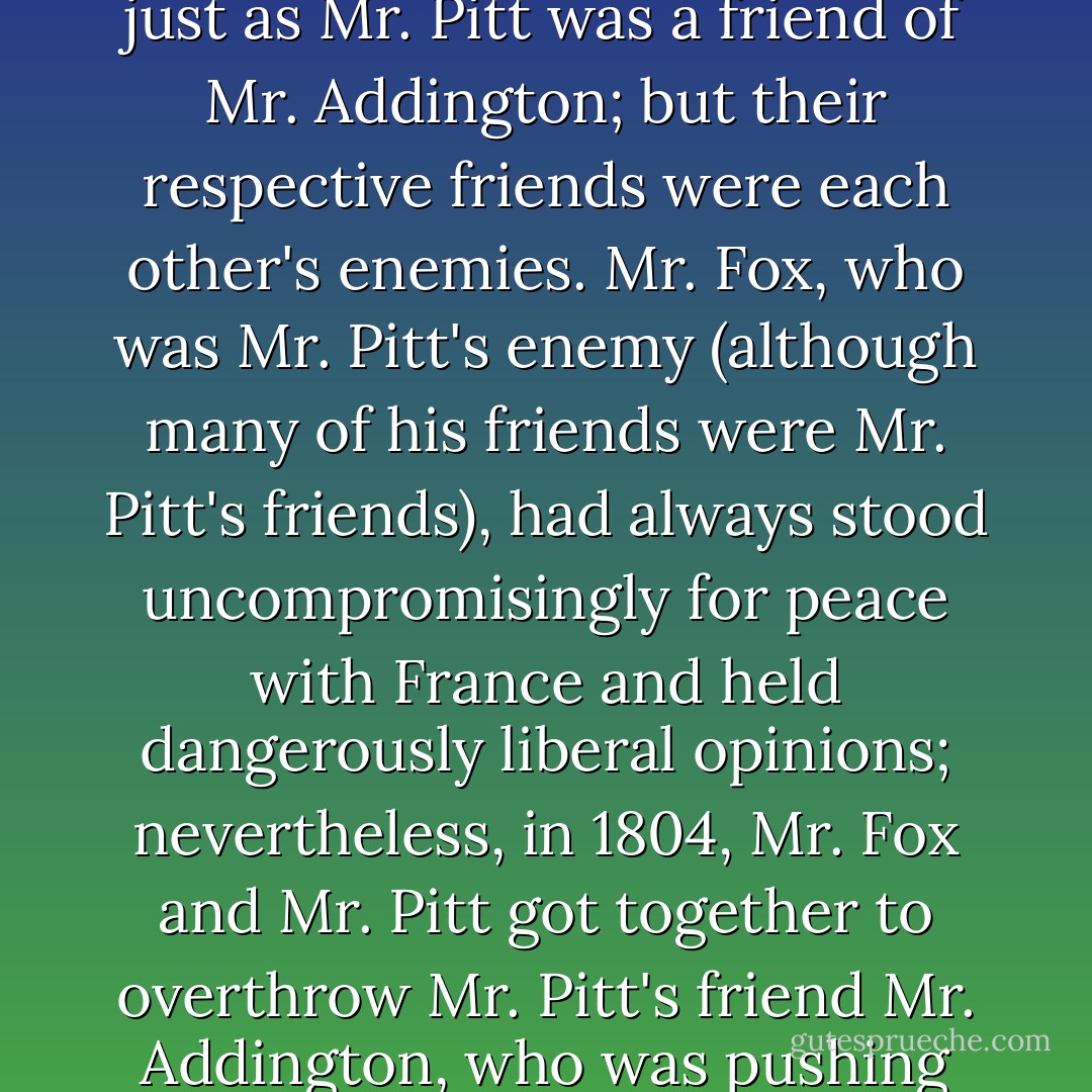 His [Pitt's] successor as prime minister was Mr. Addington, who was a friend of Mr. Pitt, just as Mr. Pitt was a friend of Mr. Addington; but their respective friends were each other's enemies. Mr. Fox, who was Mr. Pitt's enemy (although many of his friends were Mr. Pitt's friends), had always stood uncompromisingly for peace with France and held dangerously liberal opinions; nevertheless, in 1804, Mr. Fox and Mr. Pitt got together to overthrow Mr. Pitt's friend Mr. Addington, who was pushing the war effort with insufficient vigor. - J. Christopher Herold