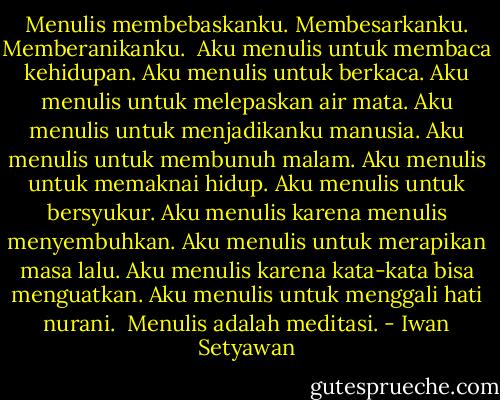 Menulis membebaskanku. Membesarkanku. Memberanikanku. <br />Aku menulis untuk membaca kehidupan. Aku menulis untuk berkaca. Aku menulis untuk melepaskan air mata. Aku menulis untuk menjadikanku manusia. Aku menulis untuk membunuh malam. Aku menulis untuk memaknai hidup. Aku menulis untuk bersyukur. Aku menulis karena menulis menyembuhkan. Aku menulis untuk merapikan masa lalu. Aku menulis karena kata-kata bisa menguatkan. Aku menulis untuk menggali hati nurani. <br />Menulis adalah meditasi. - Iwan Setyawan