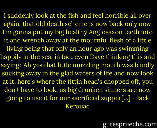 I suddenly look at the fish and feel horrible all over again, that old death scheme is now back only now I'm gonna put my big healthy Anglosaxon teeth into it and wrench away at the mournful flesh of a little living being that only an hour ago was swimming happily in the sea, in fact even Dave thinking this and saying: 'Ah yes that little muzzling mouth was blindly sucking away in the glad waters of life and now look at it, here's where the fittin head's chopped off, you don't have to look, us big drunken sinners are now going to use it for our sacrificial supper[...] - Jack Kerouac