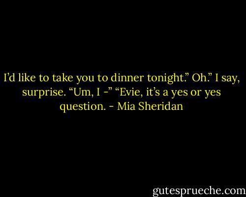 I’d like to take you to dinner tonight.”<br />Oh.” I say, surprise. “Um, I -”<br />“Evie, it’s a yes or yes question. - Mia Sheridan