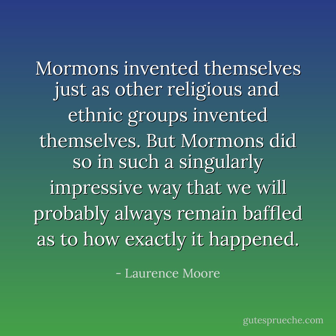 Mormons invented themselves just as other religious and ethnic groups invented themselves. But Mormons did so in such a singularly impressive way that we will probably always remain baffled as to how exactly it happened. - Laurence Moore