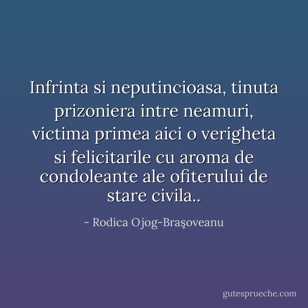 Infrinta si neputincioasa, tinuta prizoniera intre neamuri, victima primea aici o verigheta si felicitarile cu aroma de condoleante ale ofiterului de stare civila.. - Rodica Ojog-Braşoveanu