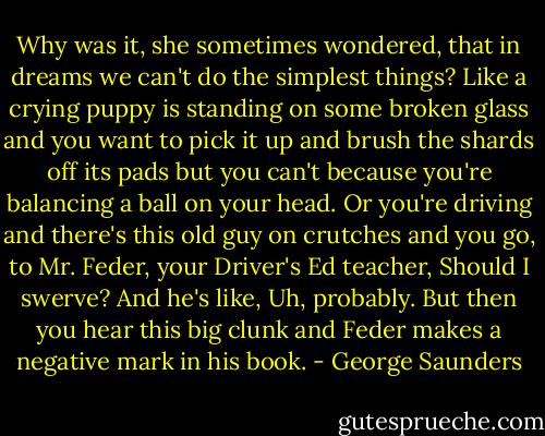 Why was it, she sometimes wondered, that in dreams we can't do the simplest things? Like a crying puppy is standing on some broken glass and you want to pick it up and brush the shards off its pads but you can't because you're balancing a ball on your head. Or you're driving and there's this old guy on crutches and you go, to Mr. Feder, your Driver's Ed teacher, Should I swerve? And he's like, Uh, probably. But then you hear this big clunk and Feder makes a negative mark in his book. - George Saunders