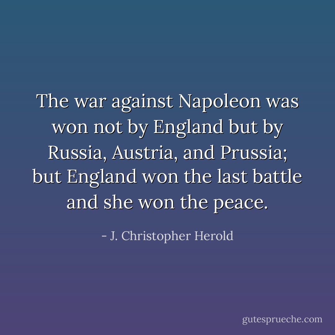 The war against Napoleon was won not by England but by Russia, Austria, and Prussia; but England won the last battle and she won the peace. - J. Christopher Herold