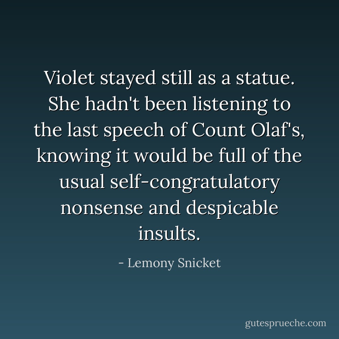 Violet stayed still as a statue. She hadn't been listening to the last speech of Count Olaf's, knowing it would be full of the usual self-congratulatory nonsense and despicable insults. - Lemony Snicket