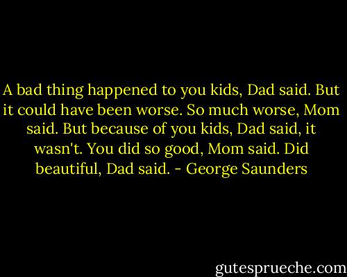 A bad thing happened to you kids, Dad said. But it could have been worse.<br />So much worse, Mom said.<br />But because of you kids, Dad said, it wasn't.<br />You did so good, Mom said.<br />Did beautiful, Dad said. - George Saunders