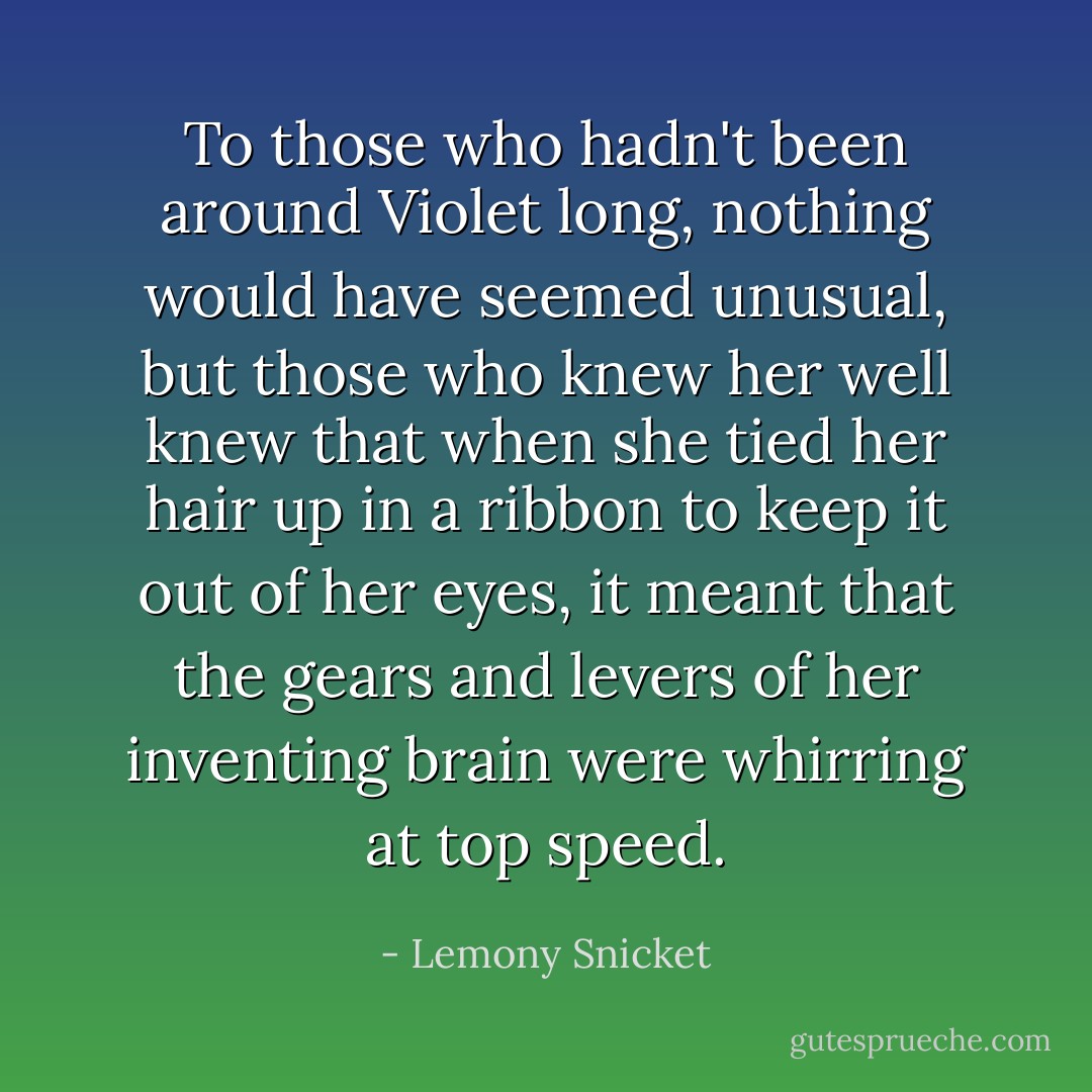 To those who hadn't been around Violet long, nothing would have seemed unusual, but those who knew her well knew that when she tied her hair up in a ribbon to keep it out of her eyes, it meant that the gears and levers of her inventing brain were whirring at top speed. - Lemony Snicket