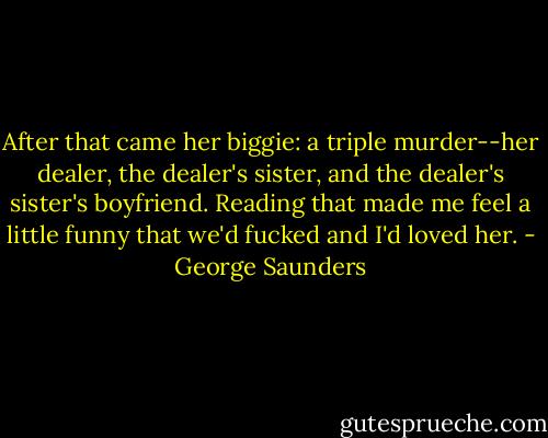 After that came her biggie: a triple murder--her dealer, the dealer's sister, and the dealer's sister's boyfriend.<br />Reading that made me feel a little funny that we'd fucked and I'd loved her. - George Saunders