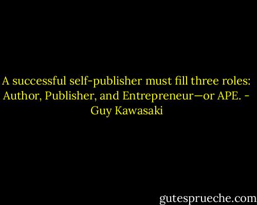 A successful self-publisher must fill three roles: Author, Publisher, and Entrepreneur—or APE. - Guy Kawasaki