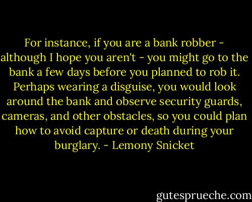 For instance, if you are a bank robber - although I hope you aren't - you might go to the bank a few days before you planned to rob it. Perhaps wearing a disguise, you would look around the bank and observe security guards, cameras, and other obstacles, so you could plan how to avoid capture or death during your burglary. - Lemony Snicket