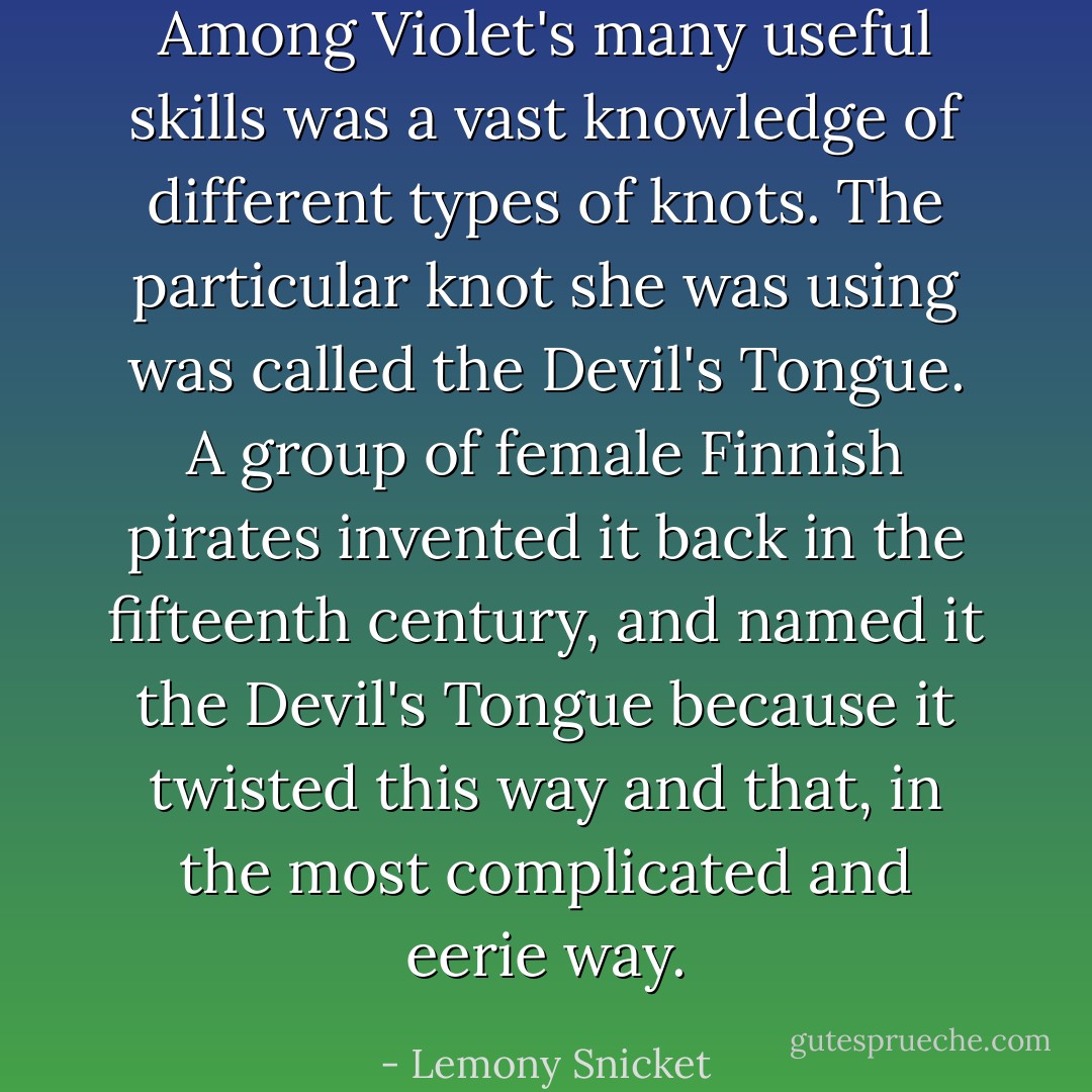 Among Violet's many useful skills was a vast knowledge of different types of knots. The particular knot she was using was called the Devil's Tongue. A group of female Finnish pirates invented it back in the fifteenth century, and named it the Devil's Tongue because it twisted this way and that, in the most complicated and eerie way. - Lemony Snicket