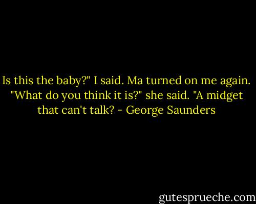 Is this the baby?" I said.<br />Ma turned on me again.<br />"What do you think it is?" she said. "A midget that can't talk? - George Saunders