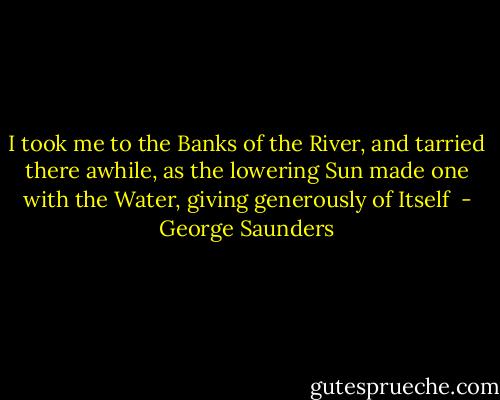 I took me to the Banks of the River, and tarried there awhile, as the lowering Sun made one with the Water, giving generously of Itself  - George Saunders