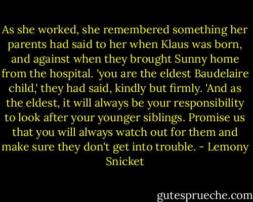 As she worked, she remembered something her parents had said to her when Klaus was born, and against when they brought Sunny home from the hospital. 'you are the eldest Baudelaire child,' they had said, kindly but firmly. 'And as the eldest, it will always be your responsibility to look after your younger siblings. Promise us that you will always watch out for them and make sure they don't get into trouble. - Lemony Snicket
