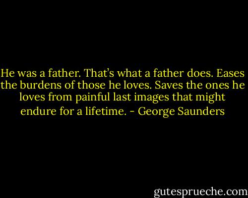 He was a father. That’s what a father does.<br />Eases the burdens of those he loves.<br />Saves the ones he loves from painful last images that might endure for a lifetime. - George Saunders