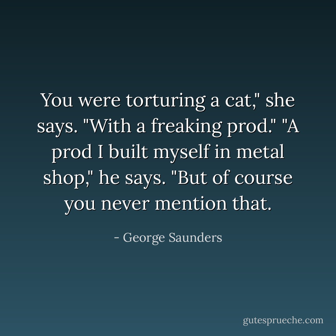 You were torturing a cat," she says. "With a freaking prod."<br />"A prod I built myself in metal shop," he says. "But of course you never mention that. - George Saunders