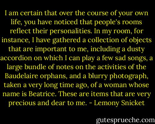 I am certain that over the course of your own life, you have noticed that people's rooms reflect their personalities. In my room, for instance, I have gathered a collection of objects that are important to me, including a dusty accordion on which I can play a few sad songs, a large bundle of notes on the activities of the Baudelaire orphans, and a blurry photograph, taken a very long time ago, of a woman whose name is Beatrice. These are items that are very precious and dear to me. - Lemony Snicket