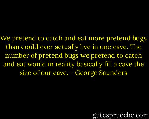 We pretend to catch and eat more pretend bugs than could ever actually live in one cave. The number of pretend bugs we pretend to catch and eat would in reality basically fill a cave the size of our cave. - George Saunders