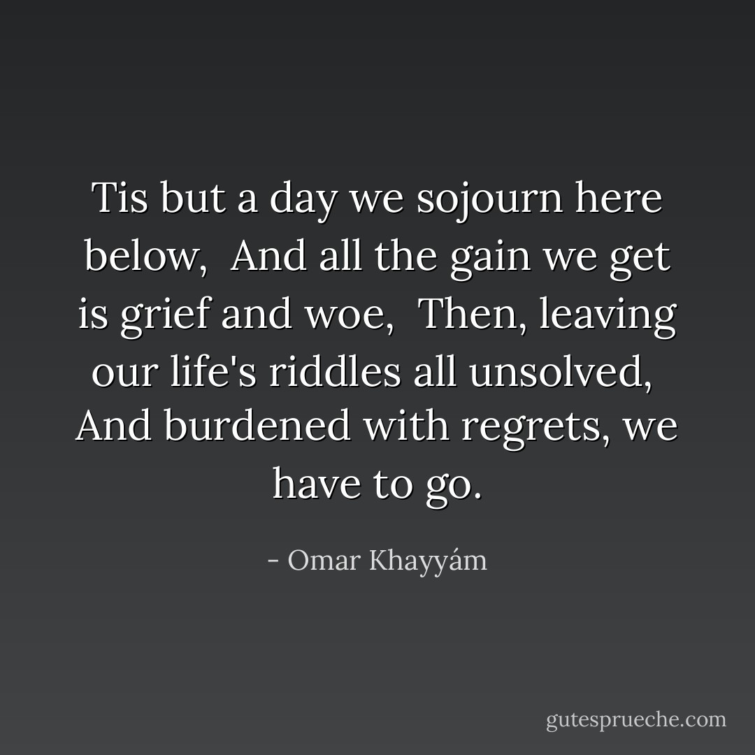 Tis but a day we sojourn here below, <br />And all the gain we get is grief and woe, <br />Then, leaving our life's riddles all unsolved, <br />And burdened with regrets, we have to go. - Omar Khayyám