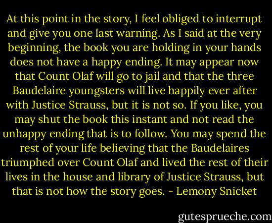 At this point in the story, I feel obliged to interrupt and give you one last warning. As I said at the very beginning, the book you are holding in your hands does not have a happy ending. It may appear now that Count Olaf will go to jail and that the three Baudelaire youngsters will live happily ever after with Justice Strauss, but it is not so. If you like, you may shut the book this instant and not read the unhappy ending that is to follow. You may spend the rest of your life believing that the Baudelaires triumphed over Count Olaf and lived the rest of their lives in the house and library of Justice Strauss, but that is not how the story goes. - Lemony Snicket