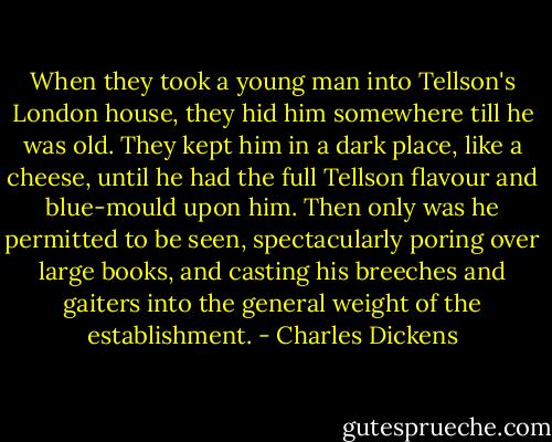 When they took a young man into Tellson's London house, they hid him somewhere till he was old. They kept him in a dark place, like a cheese, until he had the full Tellson flavour and blue-mould upon him. Then only was he permitted to be seen, spectacularly poring over large books, and casting his breeches and gaiters into the general weight of the establishment. - Charles Dickens