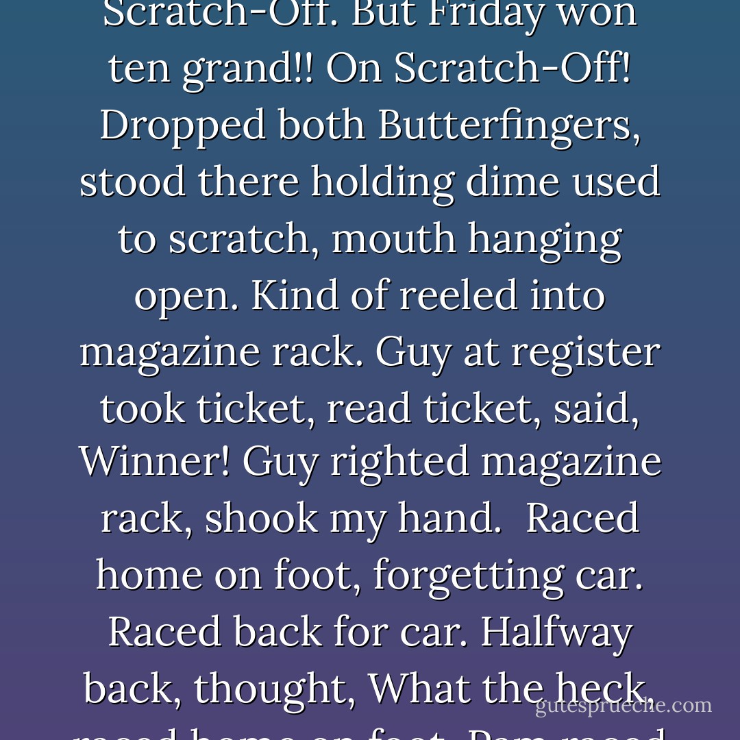 Wow wow wow is all I can say! Remember how I always buy lunchtime Scratch-Off ticket? Have I said? Maybe did not say? Well, every Friday, to reward self for good week, I stop at store near home, treat self to Butterfinger, plus Scratch-Off ticket. Sometimes, if hard week, two Butterfingers. Sometimes, if very hard week, three Butterfingers. But, if three Butterfingers, no Scratch-Off. But Friday won ten grand!! On Scratch-Off! Dropped both Butterfingers, stood there holding dime used to scratch, mouth hanging open. Kind of reeled into magazine rack. Guy at register took ticket, read ticket, said, Winner! Guy righted magazine rack, shook my hand.<br /><br />Raced home on foot, forgetting car. Raced back for car. Halfway back, thought, What the heck, raced home on foot. Pam raced out, said, Where is car? Showed her Scratch-Off ticket. She stood stunned in yard.<br />Are we rich now? Thomas said, racing out, dragging Ferber by collar.<br />Not rich, Pam said.<br />Richer, I said.<br />Richer, Pam said. Damn.<br />All began dancing around yard, Ferber looking witless at sudden dancing, then doing dance of own, by chasing own tail. - George Saunders