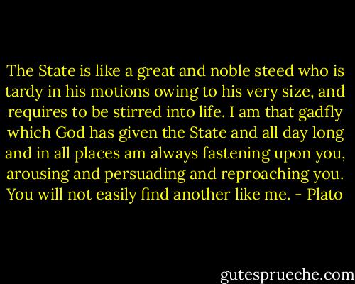 The State is like a great and noble steed who is tardy in his motions owing to his very size, and requires to be stirred into life. I am that gadfly which God has given the State and all day long and in all places am always fastening upon you, arousing and persuading and reproaching you. You will not easily find another like me. - Plato