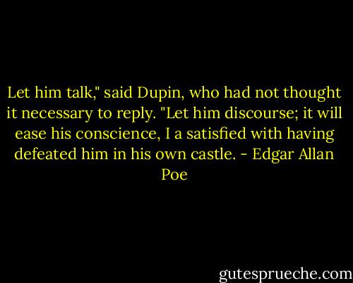 Let him talk," said Dupin, who had not thought it necessary to reply. "Let him discourse; it will ease his conscience, I a satisfied with having defeated him in his own castle. - Edgar Allan Poe