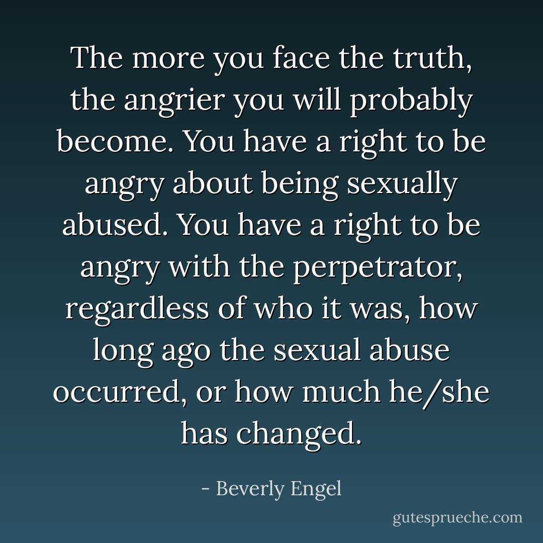 The more you face the truth, the angrier you will probably become. You have a right to be angry about being sexually abused. You have a right to be angry with the perpetrator, regardless of who it was, how long ago the sexual abuse occurred, or how much he/she has changed. - Beverly Engel