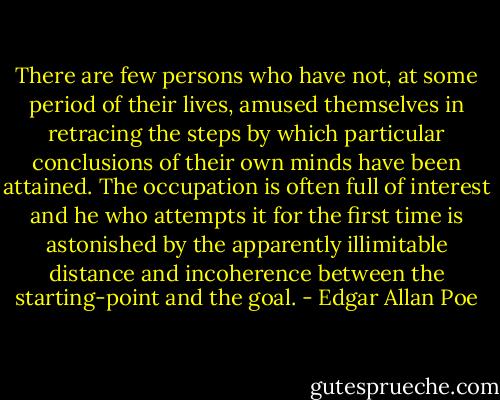 There are few persons who have not, at some period of their lives, amused themselves in retracing the steps by which particular conclusions of their own minds have been attained. The occupation is often full of interest and he who attempts it for the first time is astonished by the apparently illimitable distance and incoherence between the starting-point and the goal. - Edgar Allan Poe