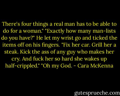 There's four things a real man has to be able to do for a woman."<br />"Exactly how many man-lists do you have?"<br />He let my wrist go and ticked the items off on his fingers. "Fix her car. Grill her a steak. Kick the ass of any guy who makes her cry. And fuck her so hard she wakes up half-crippled."<br />"Oh my God. - Cara McKenna